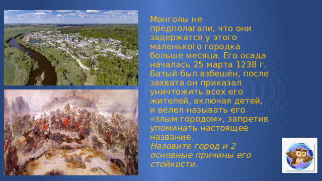 Монголы не предполагали, что они задержатся у этого маленького городка больше месяца. Его осада началась 25 марта 1238 г. Батый был взбешён, после захвата он приказал уничтожить всех его жителей, включая детей, и велел называть его «злым городом», запретив упоминать настоящее название.  Назовите город и 2 основные причины его стойкости. 