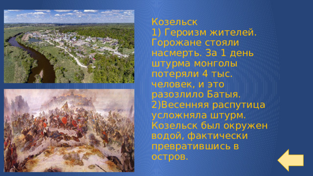 Козельск  1) Героизм жителей. Горожане стояли насмерть. За 1 день штурма монголы потеряли 4 тыс. человек, и это разозлило Батыя.  2)Весенняя распутица усложняла штурм. Козельск был окружен водой, фактически превратившись в остров. 