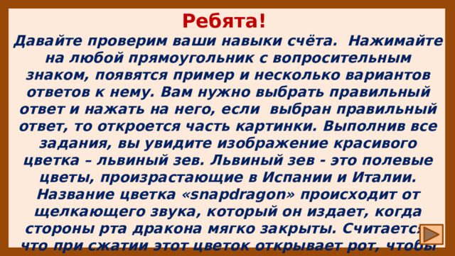 Ребята! Давайте проверим ваши навыки счёта. Нажимайте на любой прямоугольник с вопросительным знаком, появятся пример и несколько вариантов ответов к нему. Вам нужно выбрать правильный ответ и нажать на него, если выбран правильный ответ, то откроется часть картинки. Выполнив все задания, вы увидите изображение красивого цветка – львиный зев. Львиный зев - это полевые цветы, произрастающие в Испании и Италии. Название цветка «snapdragon» происходит от щелкающего звука, который он издает, когда стороны рта дракона мягко закрыты. Считается, что при сжатии этот цветок открывает рот, чтобы раскрыть тайну о будущем. Удачи! 