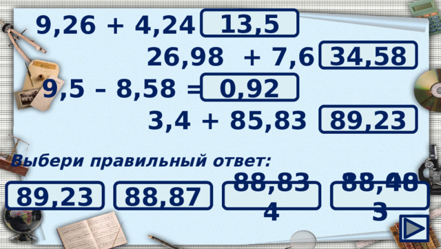 9,26 + 4,24 = ? 13,5 26,98 + 7,6 = ? 34,58 ? 9,5 – 8,58 = 0,92 ? 3,4 + 85,83 = 89,23 Выбери правильный ответ: 1,08 89,23 1,92 88,483 88,87 88,834 33,04 0,092 0,92 34,04 33,58 34,58 13,005 135 13,05 13,5 