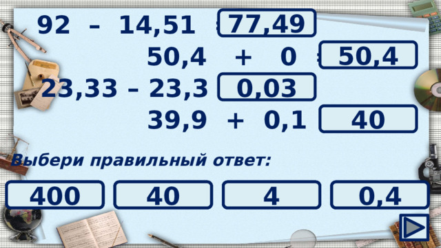 92 – 14,51 = ? 77,49 50,4 + 0 = ? 50,4 ? 23,33 – 23,3 = 0,03 ? 39,9 + 0,1 = 40 Выбери правильный ответ: 3 40 0,003 4 400 0,4 50,04 0,3 0,03 0 1 50,4 78,51 82,51 78,49 77,49 