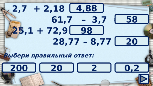 2,7 + 2,18 = ? 4,88 61,7 – 3,7 = ? 58 ? 25,1 + 72,9 = 98 ? 28,77 – 8,77 = 20 Выбери правильный ответ: 9,8 20 0,098 200 2 0,2 57 0,98 98 59 52 58 4,188 4,718 4,25 4,88 