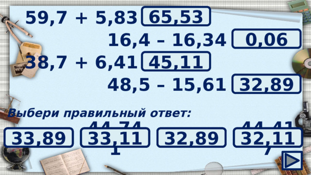 59,7 + 5,83 = ? 65,53 16,4 – 16,34 = ? 0,06 ? 38,7 + 6,41 = 45,11 ? 48,5 – 15,61 = 32,89 Выбери правильный ответ: 44,48 32,89 44,417 33,89 33,11 32,11 0,006 44,741 45,11 6 0,6 0,06 64,53 65,9 64,9 65,53 