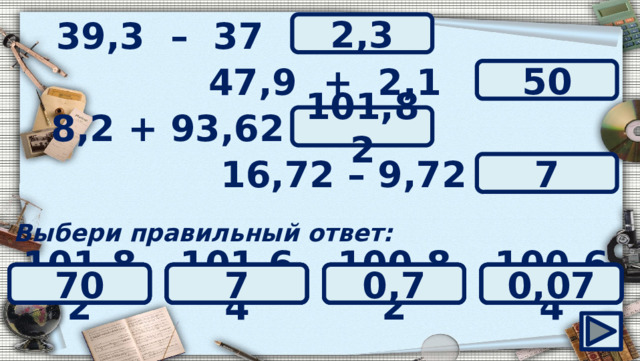 39,3 – 37 = ? 2,3 47,9 + 2,1 = ? 50 ? 8,2 + 93,62 = 101,82 ? 16,72 – 9,72 = 7 Выбери правильный ответ: 100,64 7 101,64 0,7 70 0,07 0,5 100,82 101,82 500 5 50 0,023 23 0,23 2,3 