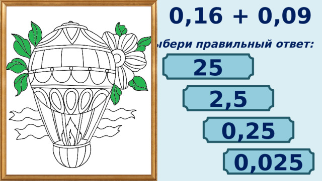 0,16 + 0,09 Выбери правильный ответ: 25 2,5 0,25 0,025 