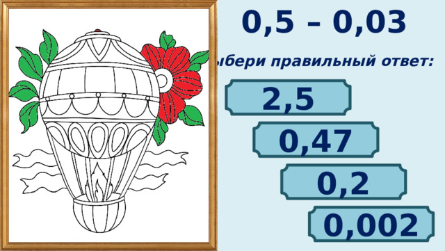 0,5 – 0,03 Выбери правильный ответ: 2,5 0,47 0,2 0,002 