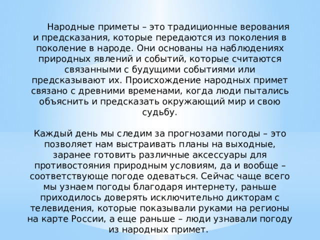  Народные приметы – это традиционные верования и предсказания, которые передаются из поколения в поколение в народе. Они основаны на наблюдениях природных явлений и событий, которые считаются связанными с будущими событиями или предсказывают их. Происхождение народных примет связано с древними временами, когда люди пытались объяснить и предсказать окружающий мир и свою судьбу. Каждый день мы следим за прогнозами погоды – это позволяет нам выстраивать планы на выходные, заранее готовить различные аксессуары для противостояния природным условиям, да и вообще – соответствующе погоде одеваться. Сейчас чаще всего мы узнаем погоды благодаря интернету, раньше приходилось доверять исключительно дикторам с телевидения, которые показывали руками на регионы на карте России, а еще раньше – люди узнавали погоду из народных примет.  