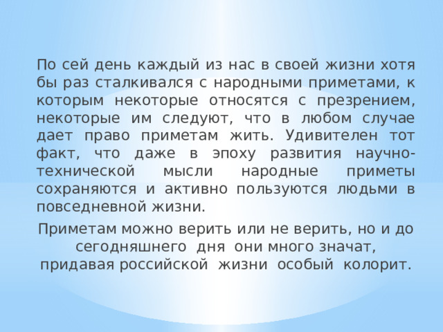 По сей день каждый из нас в своей жизни хотя бы раз сталкивался с народными приметами, к которым некоторые относятся с презрением, некоторые им следуют, что в любом случае дает право приметам жить. Удивителен тот факт, что даже в эпоху развития научно-технической мысли народные приметы сохраняются и активно пользуются людьми в повседневной жизни. Приметам можно верить или не верить, но и до сегодняшнего дня они много значат, придавая российской жизни особый колорит. Откуда взялись приметы о погоде ? 