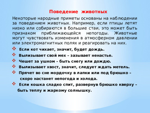  Поведение животных Некоторые народные приметы основаны на наблюдении за поведением животных. Например, если птицы летят низко или собираются в большие стаи, это может быть признаком приближающейся непогоды. Животные могут чувствовать изменения в атмосферном давлении или электромагнитных полях и реагировать на них.  Если кот чихает, значит, будет дождь.  Вылизывает свой мех – зазывает ненастье.  Чешет за ушком – быть снегу или дождю.  Вылизывает хвост, значит, следует ждать метель.  Прячет во сне мордочку в лапки или под брюшко –  скоро настанет непогода и холода.  Если кошка сладко спит, развернув брюшко кверху –  быть теплу и жаркому солнышку. 