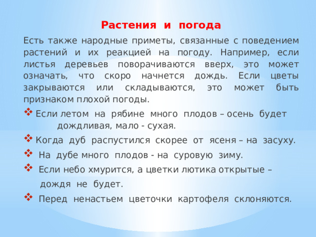  Растения и погода Есть также народные приметы, связанные с поведением растений и их реакцией на погоду. Например, если листья деревьев поворачиваются вверх, это может означать, что скоро начнется дождь. Если цветы закрываются или складываются, это может быть признаком плохой погоды.  Если летом на рябине много плодов – осень будет дождливая, мало - сухая.  Когда дуб распустился скорее от ясеня – на засуху.  На дубе много плодов - на суровую зиму.  Если небо хмурится, а цветки лютика открытые –  дождя не будет.  Перед ненастьем цветочки картофеля склоняются. 