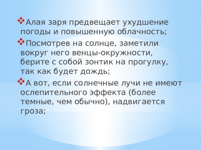 Алая заря предвещает ухудшение погоды и повышенную облачность; Посмотрев на солнце, заметили вокруг него венцы-окружности, берите с собой зонтик на прогулку, так как будет дождь; А вот, если солнечные лучи не имеют ослепительного эффекта (более темные, чем обычно), надвигается гроза;   Русские народные приметы по неживой природе  