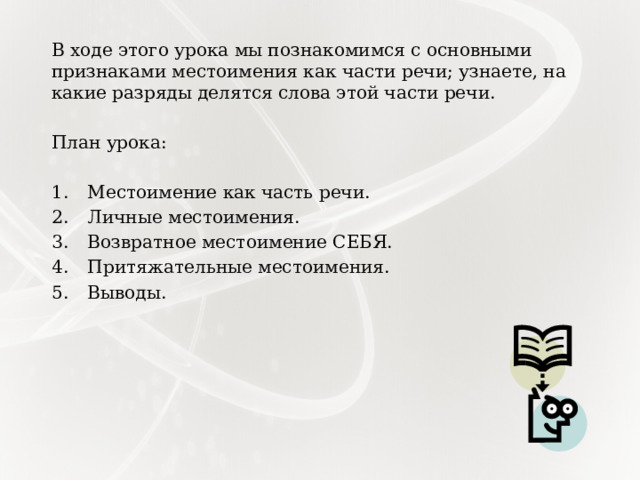 В ходе этого урока мы познакомимся с основными признаками местоимения как части речи; узнаете, на какие разряды делятся слова этой части речи. План урока: Местоимение как часть речи. Личные местоимения. Возвратное местоимение СЕБЯ. Притяжательные местоимения. Выводы. 