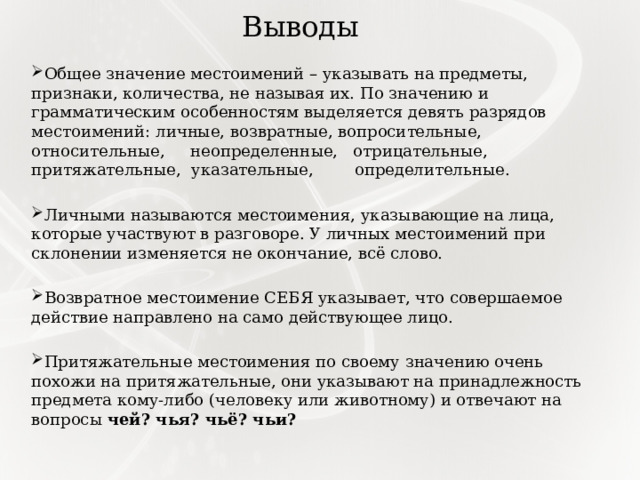 Выводы Общее значение местоимений – указывать на предметы, признаки, количества, не называя их. По значению и грамматическим особенностям выделяется девять разрядов местоимений: личные, возвратные, вопросительные, относительные, неопределенные, отрицательные, притяжательные, указательные, определительные.   Личными называются местоимения, указывающие на лица, которые участвуют в разговоре. У личных местоимений при склонении изменяется не окончание, всё слово.   Возвратное местоимение СЕБЯ указывает, что совершаемое действие направлено на само действующее лицо. Притяжательные местоимения по своему значению очень похожи на притяжательные, они указывают на принадлежность предмета кому-либо (человеку или животному) и отвечают на вопросы чей? чья? чьё? чьи? 