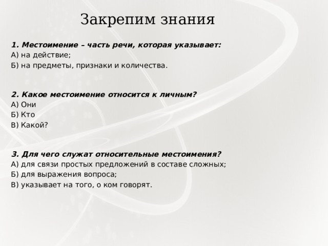 Закрепим знания 1. Местоимение – часть речи, которая указывает: А) на действие; Б) на предметы, признаки и количества. 2. Какое местоимение относится к личным? А) Они Б) Кто В) Какой?   3. Для чего служат относительные местоимения? А) для связи простых предложений в составе сложных; Б) для выражения вопроса; В) указывает на того, о ком говорят. 