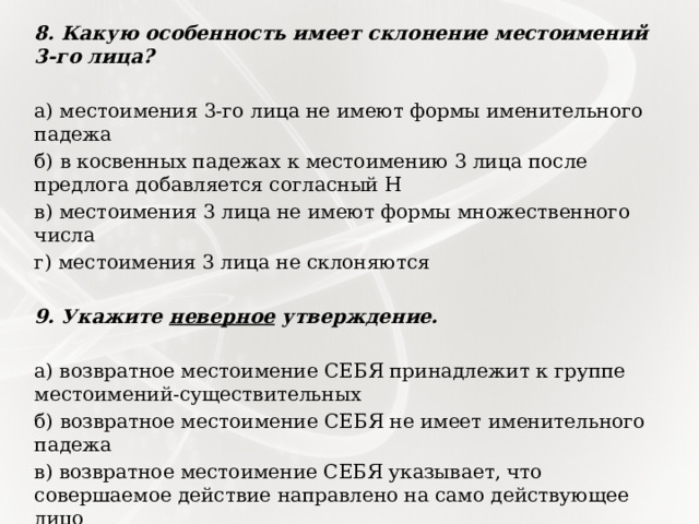 8. Какую особенность имеет склонение местоимений 3-го лица?   а) местоимения 3-го лица не имеют формы именительного падежа б) в косвенных падежах к местоимению 3 лица после предлога добавляется согласный Н в) местоимения 3 лица не имеют формы множественного числа г) местоимения 3 лица не склоняются   9. Укажите неверное утверждение.   а) возвратное местоимение СЕБЯ принадлежит к группе местоимений-существительных б) возвратное местоимение СЕБЯ не имеет именительного падежа в) возвратное местоимение СЕБЯ указывает, что совершаемое действие направлено на само действующее лицо г) возвратное местоимение СЕБЯ изменяется по родам 