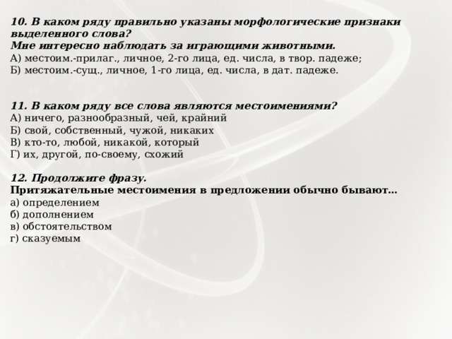 10. В каком ряду правильно указаны морфологические признаки выделенного слова? Мне интересно наблюдать за играющими животными. А) местоим.-прилаг., личное, 2-го лица, ед. числа, в твор. падеже; Б) местоим.-сущ., личное, 1-го лица, ед. числа, в дат. падеже.   11. В каком ряду все слова являются местоимениями? А) ничего, разнообразный, чей, крайний Б) свой, собственный, чужой, никаких В) кто-то, любой, никакой, который Г) их, другой, по-своему, схожий 12. Продолжите фразу. Притяжательные местоимения в предложении обычно бывают… а) определением б) дополнением в) обстоятельством г) сказуемым 