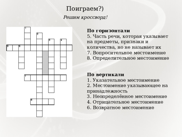 Поиграем?) Решим кроссворд! По горизонтали 5. Часть речи, которая указывает на предметы, признаки и количества, но не называет их 7. Вопросительное местоимение 8. Определительное местоимение По вертикали 1. Указательное местоимение 2. Местоимение указывающее на принадлежность 3. Неопределённое местоимение 4. Отрицательное местоимение 6. Возвратное местоимение 