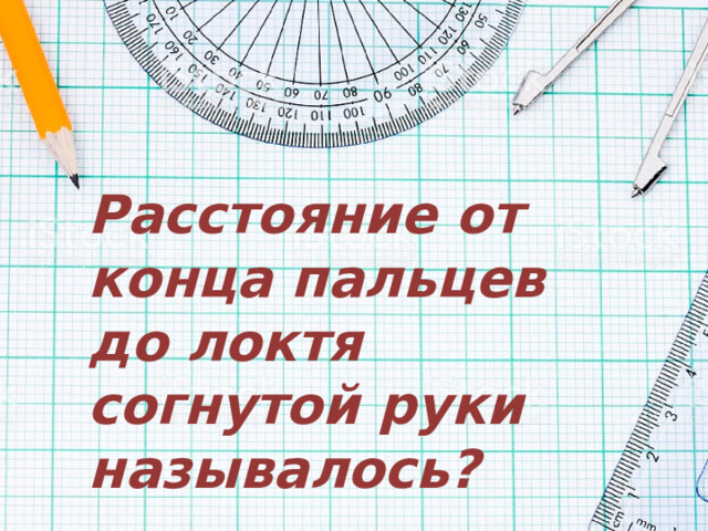 Расстояние от конца пальцев до локтя согнутой руки называлось? 