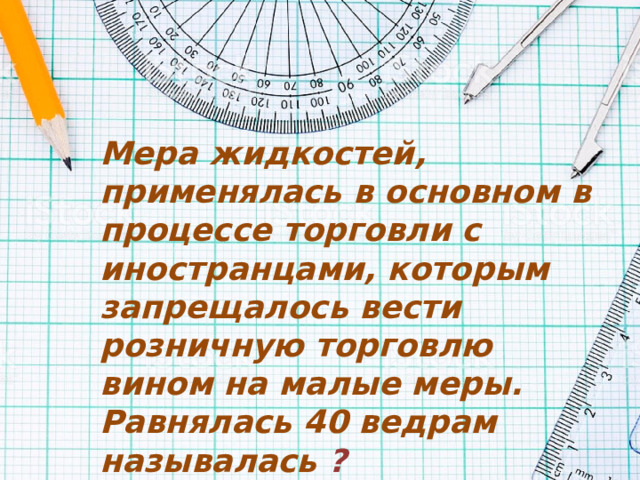 Мера жидкостей, применялась в основном в процессе торговли с иностранцами, которым запрещалось вести розничную торговлю вином на малые меры. Равнялась 40 ведрам называлась   ? 