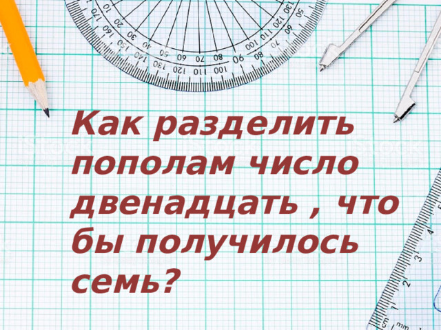 Как разделить пополам число двенадцать , что бы получилось семь? 