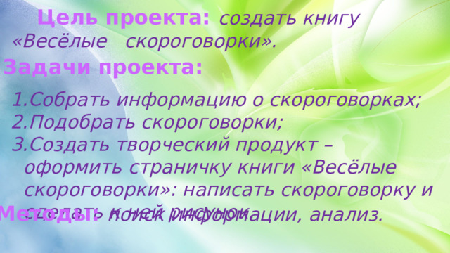  Цель проекта: создать книгу «Весёлые скороговорки». Задачи проекта: Собрать информацию о скороговорках; Подобрать скороговорки; Создать творческий продукт – оформить страничку книги «Весёлые скороговорки»: написать скороговорку и сделать к ней рисунок. Методы: поиск информации, анализ. 