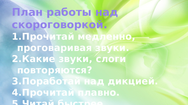 План работы над скороговоркой. Прочитай медленно, проговаривая звуки. Какие звуки, слоги повторяются? Поработай над дикцией. Прочитай плавно. Читай быстрее. 