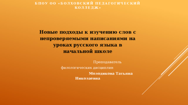 БПОУ ОО «БОЛХОВСКИЙ ПЕДАГОГИЧЕСКИЙ КОЛЛЕДЖ»     Новые подходы к изучению слов с непроверяемыми написаниями на уроках русского языка в начальной школе   Преподаватель филологических дисциплин  Молодикова Татьяна Николаевна   