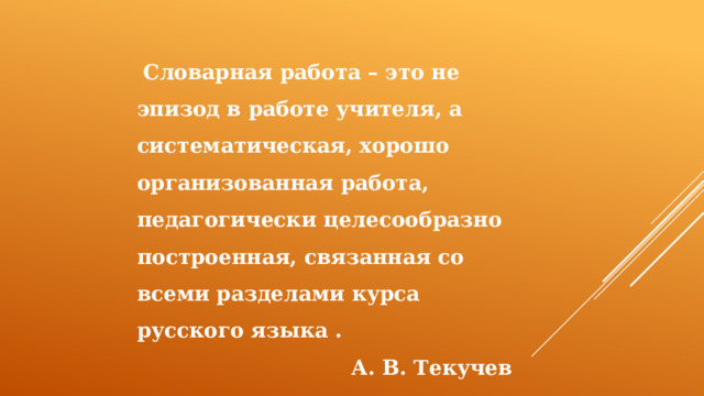  Словарная работа – это не эпизод в работе учителя, а систематическая, хорошо организованная работа, педагогически целесообразно построенная, связанная со всеми разделами курса русского языка . А. В. Текучев 