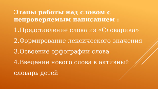 Этапы работы над словом с непроверяемым написанием : 1.Представление слова из «Словарика» 2.Формирование лексического значения 3.Освоение орфографии слова 4.Введение нового слова в активный словарь детей 