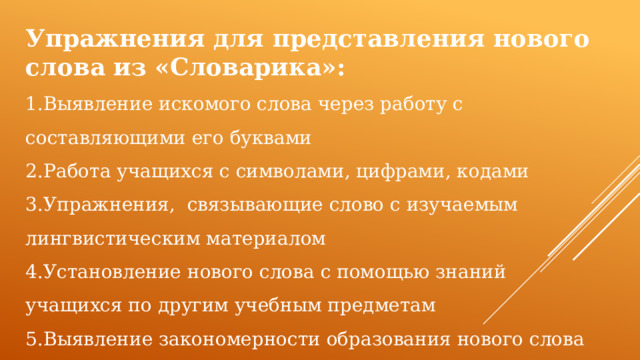 Упражнения для представления нового слова из «Словарика»: 1.Выявление искомого слова через работу с составляющими его буквами 2.Работа учащихся с символами, цифрами, кодами 3.Упражнения, связывающие слово с изучаемым лингвистическим материалом 4.Установление нового слова с помощью знаний учащихся по другим учебным предметам 5.Выявление закономерности образования нового слова 