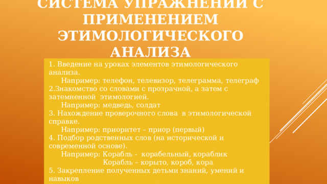 Система упражнений с применением этимологического анализа 1. Введение на уроках элементов этимологического анализа.  Например: телефон, телевизор, телеграмма, телеграф 2.Знакомство со словами с прозрачной, а затем с затемненной этимологией.  Например: медведь, солдат 3. Нахождение проверочного слова в этимологической справке.  Например: приоритет – приор (первый) 4. Подбор родственных слов (на исторической и современной основе).  Например: Корабль - корабельный, кораблик  Корабль – корыто, короб, кора 5. Закрепление полученных детьми знаний, умений и навыков  ( рассказы, кроссворды, проблемные вопросы, логические игры, этимологические упражнения) 