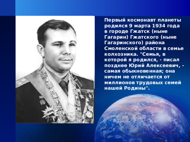 Первый космонавт планеты родился 9 марта 1934 года в городе Гжатск (ныне Гагарин) Гжатского (ныне Гагаринского) района Смоленской области в семье колхозника. 