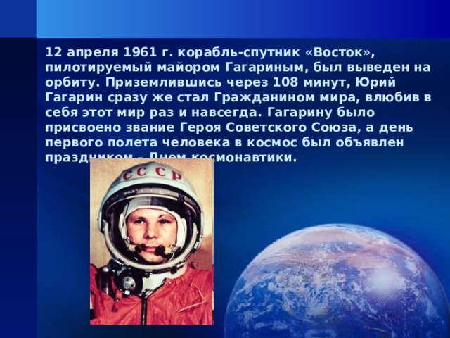 12 апреля 1961 г. корабль-спутник «Восток», пилотируемый майором Гагариным, был выведен на орбиту. Приземлившись через 108 минут, Юрий Гагарин сразу же стал Гражданином мира, влюбив в себя этот мир раз и навсегда. Гагарину было присвоено звание Героя Советского Союза, а день первого полета человека в космос был объявлен праздником – Днем космонавтики.