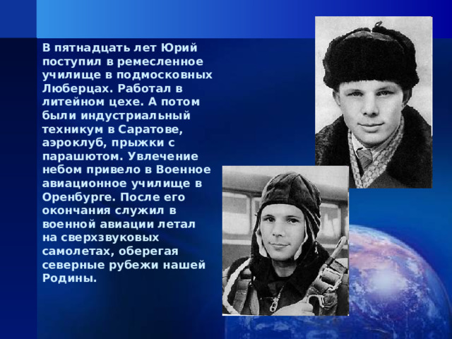 В пятнадцать лет Юрий поступил в ремесленное училище в подмосковных Люберцах. Работал в литейном цехе. А потом были индустриальный техникум в Саратове, аэроклуб, прыжки с парашютом. Увлечение небом привело в Военное авиационное училище в Оренбурге. После его окончания служил в военной авиации летал на сверхзвуковых самолетах, оберегая северные рубежи нашей Родины.