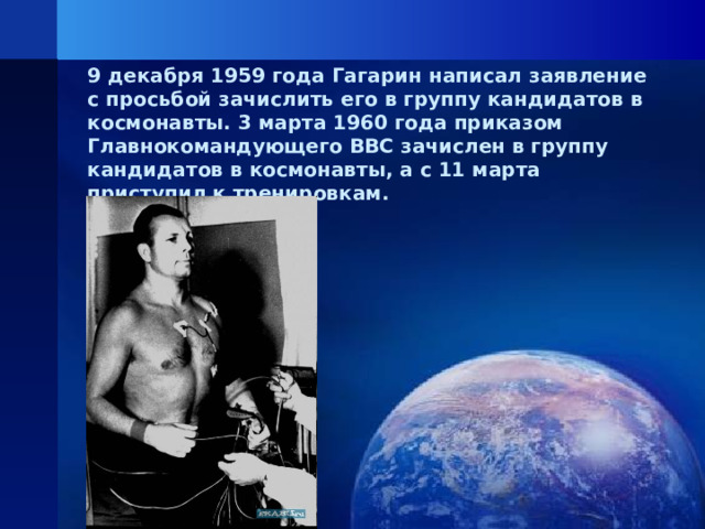 9 декабря 1959 года Гагарин написал заявление с просьбой зачислить его в группу кандидатов в космонавты. 3 марта 1960 года приказом Главнокомандующего ВВС зачислен в группу кандидатов в космонавты, а с 11 марта приступил к тренировкам.