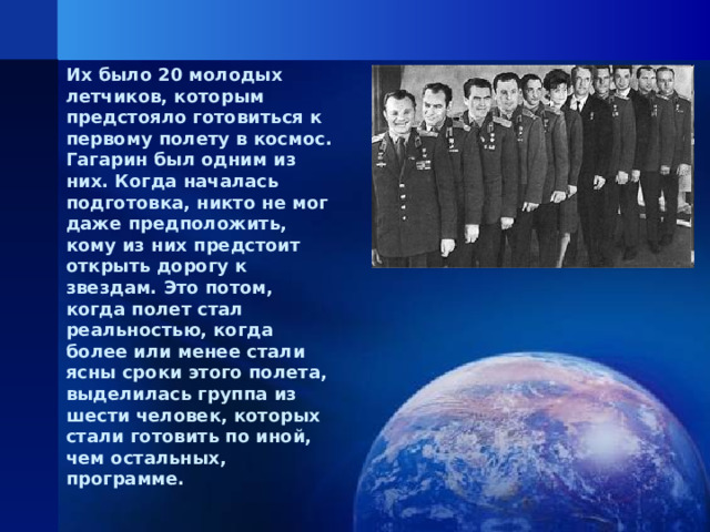 Их было 20 молодых летчиков, которым предстояло готовиться к первому полету в космос. Гагарин был одним из них. Когда началась подготовка, никто не мог даже предположить, кому из них предстоит открыть дорогу к звездам. Это потом, когда полет стал реальностью, когда более или менее стали ясны сроки этого полета, выделилась группа из шести человек, которых стали готовить по иной, чем остальных, программе.