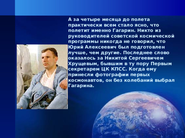 А за четыре месяца до полета практически всем стало ясно, что полетит именно Гагарин. Никто из руководителей советской космической программы никогда не говорил, что Юрий Алексеевич был подготовлен лучше, чем другие. Последнее слово оказалось за Никитой Сергеевичем Хрущевым, бывшим в ту пору Первым секретарем ЦК КПСС. Когда ему принесли фотографии первых космонавтов, он без колебаний выбрал Гагарина.