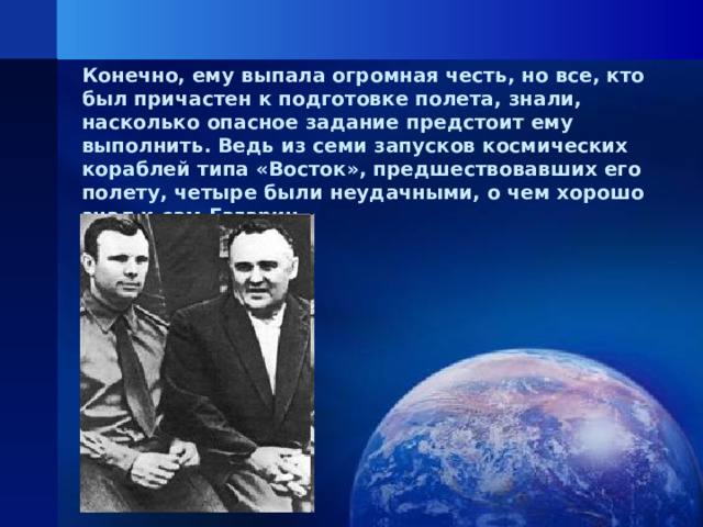 Конечно, ему выпала огромная честь, но все, кто был причастен к подготовке полета, знали, насколько опасное задание предстоит ему выполнить. Ведь из семи запусков космических кораблей типа «Восток», предшествовавших его полету, четыре были неудачными, о чем хорошо знал и сам Гагарин.