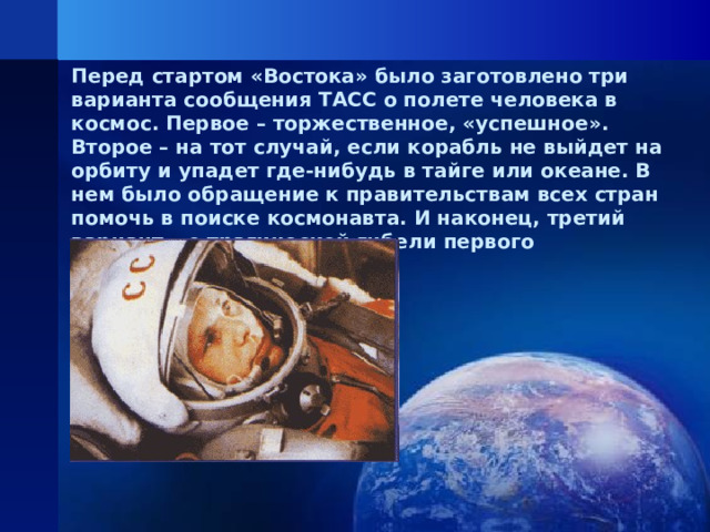 Перед стартом «Востока» было заготовлено три варианта сообщения ТАСС о полете человека в космос. Первое – торжественное, «успешное». Второе – на тот случай, если корабль не выйдет на орбиту и упадет где-нибудь в тайге или океане. В нем было обращение к правительствам всех стран помочь в поиске космонавта. И наконец, третий вариант – о трагической гибели первого космонавта.