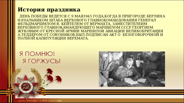 История праздника   ДЕНЬ ПОБЕДЫ ВЕДЕТСЯ С 9 МАЯ1945 ГОДА,КОГДА В ПРИГОРОДЕ БЕРЛИНА НАЧАЛЬНИКОМ ШТАБА ВЕРХОВОГО ГЛАВНОКОМАНДОВАНИЯ ГЕНЕРАЛ ФЕЛЬДМАРШМЛОМ В. КЕЙТЕЛЕМ ОТ ВЕРМАХТА, ЗАМЕСТИТЕЛЕИМ ВЕРХОВНОГО ГЛАВНОКАМАНДУЮЩЕГО МАРШИЛОМ СССР ГЕОРГИЕМ ЖУКОВЫМ ОТ КРЕСНОЙ АРМИИ МАРШИЛОИ АВИАЦИИ ВЕЛИКОБРИТАНИИ А.ТЕДДЕРОМ ОТ СОЮЗНИКОВ,БЫЛ ПОДПИСАН АКТ О БЕЗОГОВОРОЧНОЙ И ПОЛНОЙ КАПИТУЛЯЦИИ ВЕРХМАТА. 