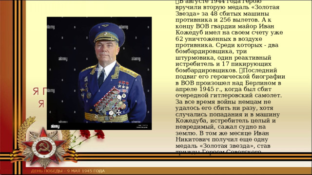 Иван Никитович Кожедуб  В августе 1944 года герою вручили вторую медаль «Золотая Звезда» за 48 сбитых машины противника и 256 вылетов. А к концу ВОВ гвардии майор Иван Кожедуб имел на своем счету уже 62 уничтоженных в воздухе противника. Среди которых - два бомбардировщика, три штурмовика, один реактивный истребитель и 17 пикирующих бомбардировщиков. Последний подвиг его героической биографии в ВОВ произошел над Берлином в апреле 1945 г., когда был сбит очередной гитлеровский самолет. За все время войны немцам не удалось его сбить ни разу, хотя случались попадания и в машину Кожедуба, истребитель целый и невредимый, сажал судно на землю. В том же месяце Иван Никитович получил еще одну медаль «Золотая звезда», став трижды Героем Советского 