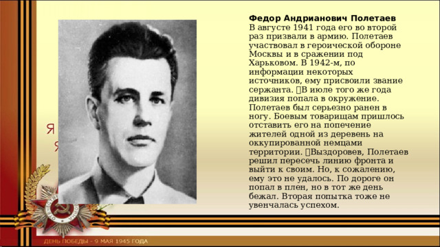 Федор Андрианович Полетаев  В августе 1941 года его во второй раз призвали в армию. Полетаев участвовал в героической обороне Москвы и в сражении под Харьковом. В 1942-м, по информации некоторых источников, ему присвоили звание сержанта. В июле того же года дивизия попала в окружение. Полетаев был серьезно ранен в ногу. Боевым товарищам пришлось отставить его на попечение жителей одной из деревень на оккупированной немцами территории. Выздоровев, Полетаев решил пересечь линию фронта и выйти к своим. Но, к сожалению, ему это не удалось. По дороге он попал в плен, но в тот же день бежал. Вторая попытка тоже не увенчалась успехом. 