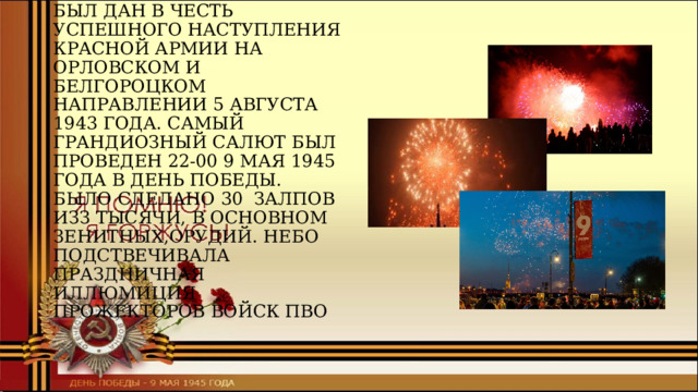 ПЕРВЫЙ САЛЮТ В МОСКВЕ БЫЛ ДАН В ЧЕСТЬ УСПЕШНОГО НАСТУПЛЕНИЯ КРАСНОЙ АРМИИ НА ОРЛОВСКОМ И БЕЛГОРОЦКОМ НАПРАВЛЕНИИ 5 АВГУСТА 1943 ГОДА. САМЫЙ ГРАНДИОЗНЫЙ САЛЮТ БЫЛ ПРОВЕДЕН 22-00 9 МАЯ 1945 ГОДА В ДЕНЬ ПОБЕДЫ. БЫЛО СДЕЛАНО 30 ЗАЛПОВ ИЗЗ ТЫСЯЧИ, В ОСНОВНОМ ЗЕНИТНЫХ,ОРУДИЙ. НЕБО ПОДСТВЕЧИВАЛА ПРАЗДНИЧНАЯ ИЛЛЮМИЦИЯ ПРОЖЕКТОРОВ ВОЙСК ПВО 