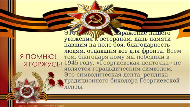 Этот символ —  выражение нашего уважения к ветеранам, дань памяти павшим на поле боя, благодарность людям, отдавшим все для фронта . Всем тем, благодаря кому мы победили в 1945 году. «Георгиевская ленточка» не является геральдическим символом. Это символическая лента, реплика традиционного биколора Георгиевской ленты. 