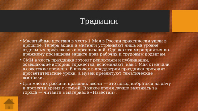 Традиции Масштабные шествия в честь 1 Мая в России практически ушли в прошлое. Теперь акции и митинги устраивают лишь на уровне отдельных профсоюзов и организаций. Однако эти мероприятия по-прежнему посвящены защите прав рабочих и трудовым подвигам. СМИ в честь праздника готовят репортажи и публикации, освещающие историю торжества, вспоминают, как 1 Мая отмечали в советские времена. В школах в преддверии праздника проходят просветительские уроки, а музеи презентуют тематические выставки. Для многих россиян праздник весны — это повод выбраться на дачу и провести время с семьей. В какое время лучше выезжать за города — читайте в материале «Известий». 