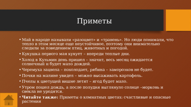 Приметы Май в народе называли «разоцвет» и «травень». Но люди понимали, что тепло в этом месяце еще неустойчивое, поэтому они внимательно следили за поведением птиц, животных и погодой. Кукушка первого мая кукует – впереди теплые дни. Холод в Кузьмин день пришел – значит, весь месяц ожидается солнечный и будет мало дождей. Черемуха зацвела – похолодает, рябина – заморозков не будет. Почки на малине увидел – можно высаживать картофель. Пчелы к цветущей вишне летят – ягод будет мало. Утром пошел дождь, а после полудня выглянуло солнце –морковь и свекла не уродятся. Читайте также:  Приметы о комнатных цветах: счастливые и опасные растения 