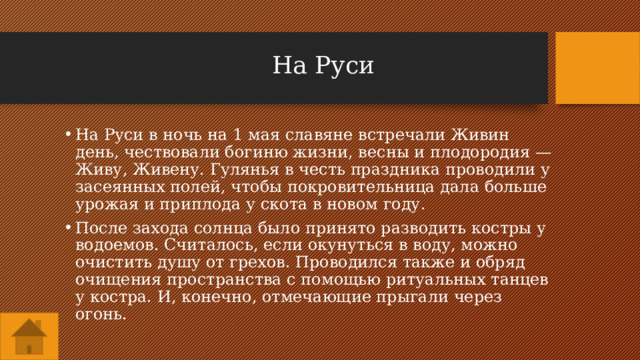 На Руси На Руси в ночь на 1 мая славяне встречали Живин день, чествовали богиню жизни, весны и плодородия — Живу, Живену. Гулянья в честь праздника проводили у засеянных полей, чтобы покровительница дала больше урожая и приплода у скота в новом году. После захода солнца было принято разводить костры у водоемов. Считалось, если окунуться в воду, можно очистить душу от грехов. Проводился также и обряд очищения пространства с помощью ритуальных танцев у костра. И, конечно, отмечающие прыгали через огонь. 