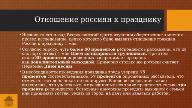 Отношение россиян к празднику Несколько лет назад Всероссийский центр изучения общественного мнения провел исследование, целью которого было выявить отношение граждан России к празднику 1 мая. Согласно опросу, чуть  более 40 процентов  респондентов рассказали, что до сих пор считают 1 мая  Днем солидарности трудящихся . При этом около  30 процентов  опрошенных воспринимает праздник как  дополнительный выходной . Примерно столько же россиян считает Первомай  Днем весны . В необходимости проведения праздника труда уверены  75 процентов  соотечественников.  57 процентов  опрошенных рассказали, что отмечать этот день никак не планируют. В ходе исследования также выяснилось, что участвовать в праздничных шествиях предпочтут только  три процента  респондентов. Остальные намерены проводить выходной с семьей или принимать гостей, уехать за город, на дачу или заняться работой. 