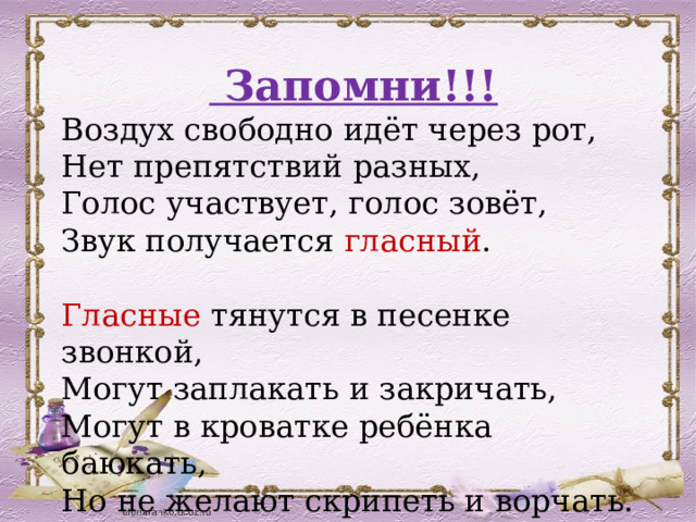  Запомни!!! Воздух свободно идёт через рот, Нет препятствий разных, Голос участвует, голос зовёт, Звук получается гласный .   Гласные тянутся в песенке звонкой, Могут заплакать и закричать, Могут в кроватке ребёнка баюкать, Но не желают скрипеть и ворчать.   