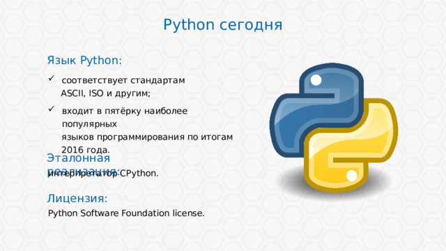 Python сегодня Язык Python: соответствует стандартам ASCII, ISO и другим; входит в пятёрку наиболее популярных языков программирования по итогам 2016 года. Эталонная реализация: интерпретатор CPython. Лицензия: Python Software Foundation license. 